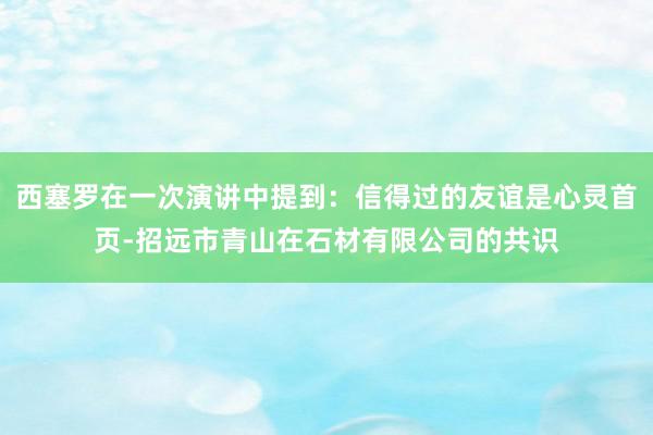 西塞罗在一次演讲中提到：信得过的友谊是心灵首页-招远市青山在石材有限公司的共识
